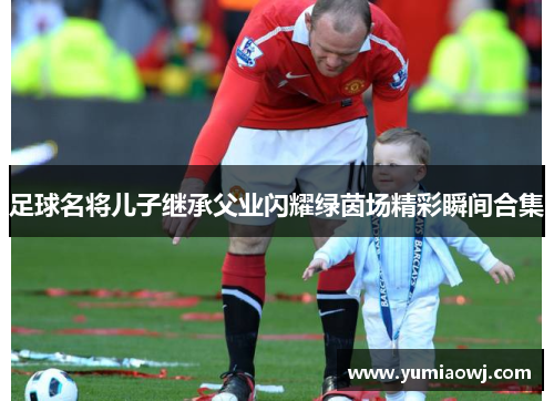 足球名将儿子继承父业闪耀绿茵场精彩瞬间合集