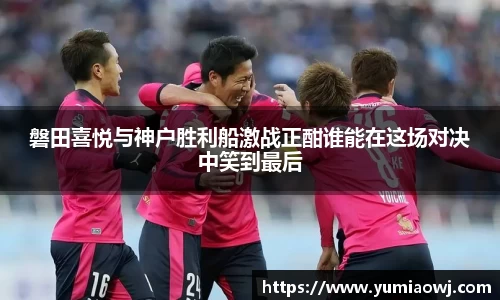 磐田喜悦与神户胜利船激战正酣谁能在这场对决中笑到最后